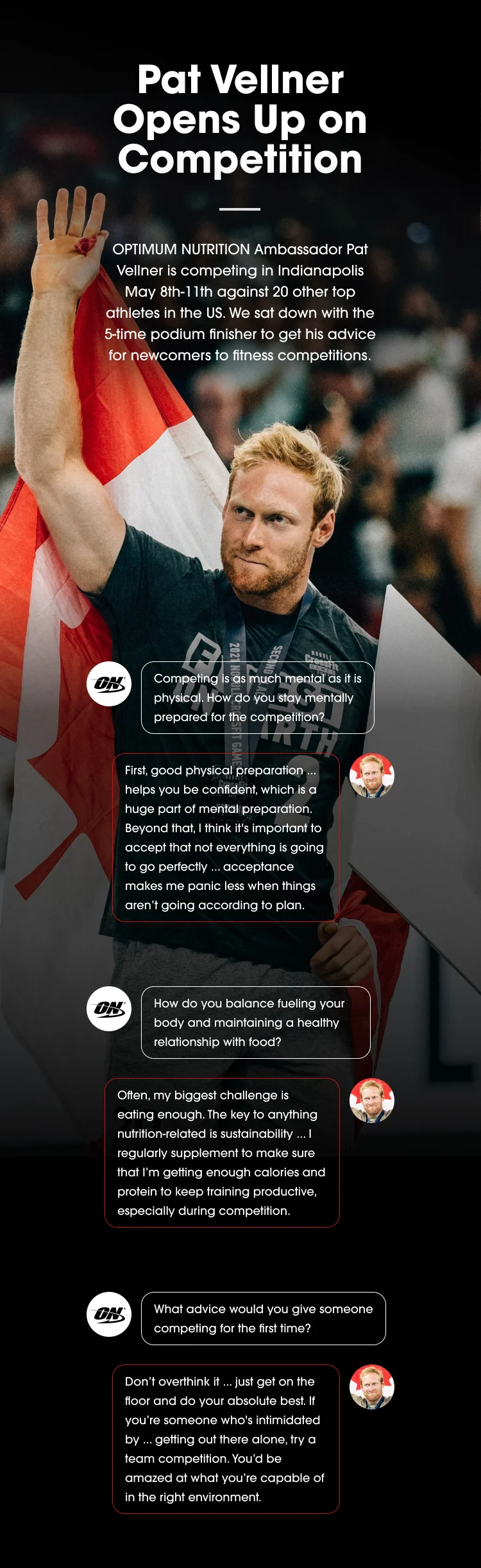 Pat Vellner Opens Up on Competition Optimum Nutrition Ambassador Pat Vellner is competing in Indianapolis May 8th-11th against 20 other top athletes in the US. We sat down with the 5-time podium finisher to get his advice for newcomers to fitness competitions. Competing is as much mental as it is physical. How do you stay mentally prepared for the competition? First, good physical preparation ... helps you be confident, which is a huge part of mental preparation. Beyond that, I think it's important to accept that not everything is going to go perfectly ... acceptance makes me panic less when things aren’t going according to plan. How do you balance fueling your body and maintaining a healthy relationship with food? Often, my biggest challenge is eating enough. The key to anything nutrition-related is sustainability ... I regularly supplement to make sure that I’m getting enough calories and protein to keep training productive, especially during competition. What advice would you give someone competing for the first time? Don’t overthink it ... just get on the floor and do your absolute best. If you’re someone who's intimidated by ... getting out there alone, try a team competition. You’d be amazed at what you’re capable of in the right environment.