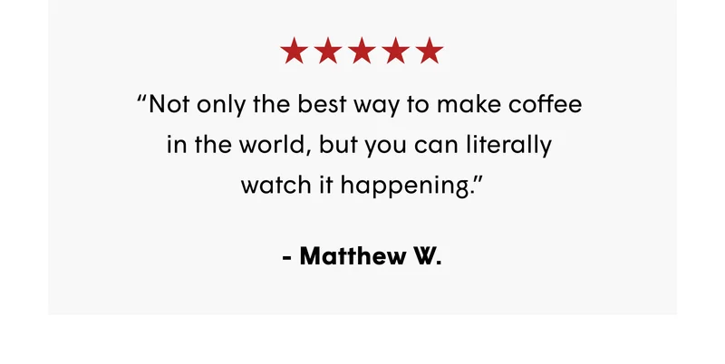 “Not only the best way to make coffee  in the world, but you can literally  watch it happening.” - Matthew W.