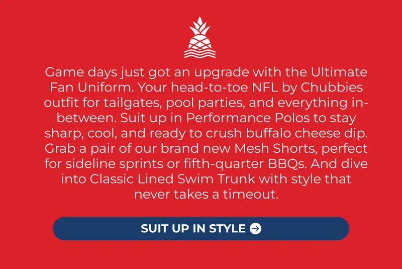 Game days just got an upgrade with the Ultimate Fan Uniform. Your head-to-toe NFL by Chubbies outfit for tailgates, pool parties, and everything in-between. Suit up in Performance Polos to stay sharp, cool, and ready to crush buffalo cheese dip. Grab a pair of our brand new Mesh Shorts, perfect for sideline sprints or fifth-quarter BBQs. And dive into Classic Lined Swim Trunk with style that never takes a timeout.