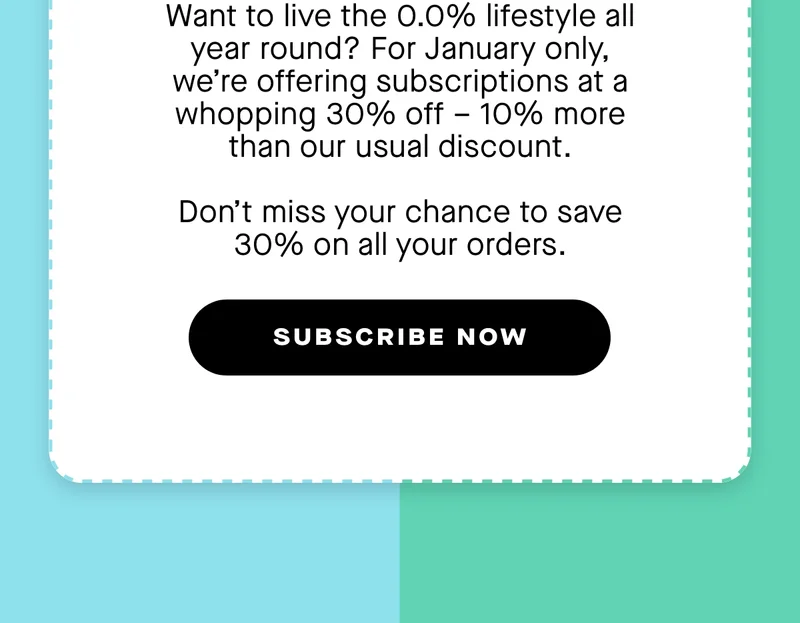 Want to live the 0.0% lifestyle all year round? For January only, we’re offering subscriptions at a whopping 30% off – 10% more than our usual discount.