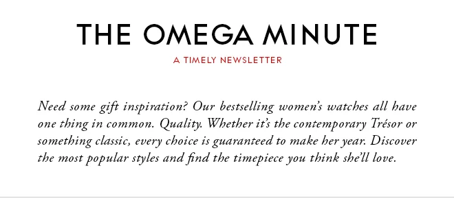 THE OMEGA MINUTE - A TIMELY NEWSLETTER - Need some gift inspiration? Our bestselling women’s watches all have one thing in common. Quality. Whether it’s the contemporary Trésor or something classic, every choice is guaranteed to make her year. Discover the most popular styles and find the timepiece you think she’ll love.