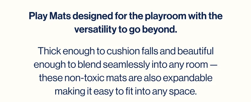 Play Mats designed for the playroom with the versatility to go beyond. Thick enough to cushion falls and beautiful enough to blend seamlessly into any room — these non-toxic mats are also expandable making it easy to fit into any space.