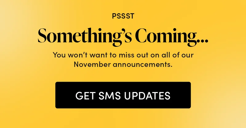 PSSST  Something’s Coming…      You won’t want to miss out on all of our November announcements.