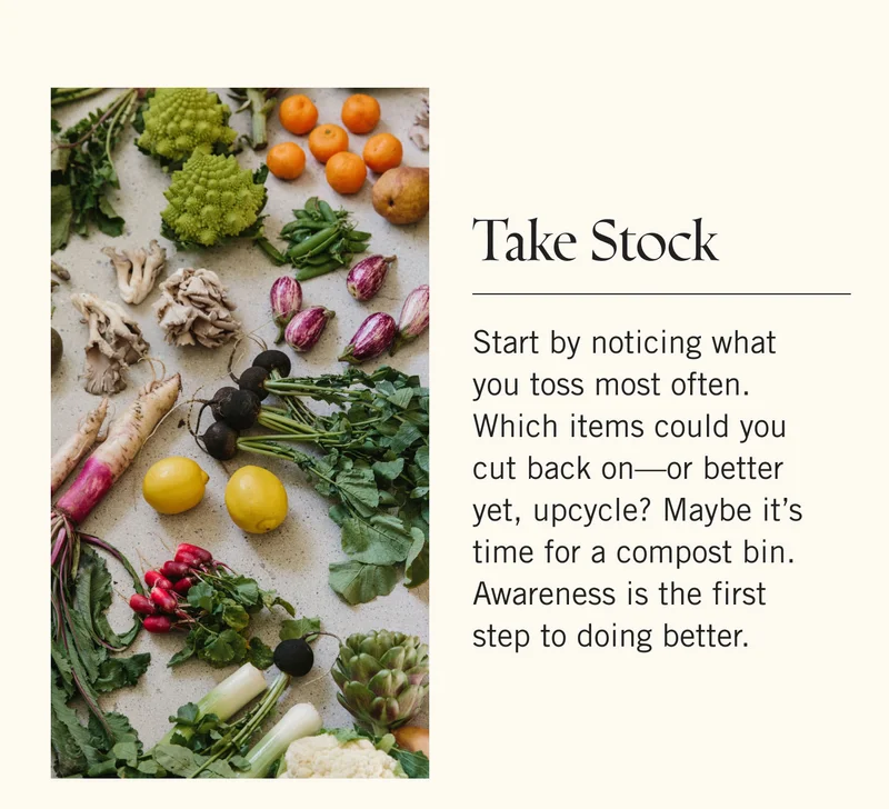 Take Stock Start by noticing what you toss most often. Which items could you cut back on—or better yet, upcycle? Maybe it’s time for a compost bin. Awareness is the first step to doing better.