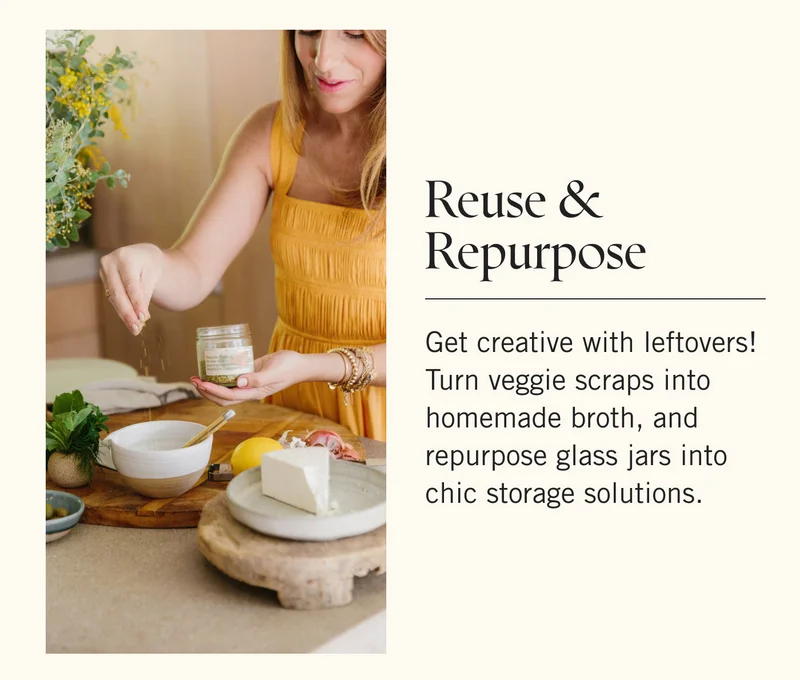 Reuse & Repurpose Get creative with leftovers! Turn veggie scraps into homemade broth, and repurpose glass jars into chic storage solutions.