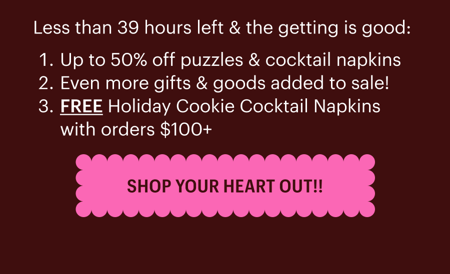Less than 39 hours left & the getting is good:  Up to 50% off puzzles & cocktail napkins  Even more gifts & goods added to sale! FREE holiday cookie napkins orders $100+ Shop Your Heart Out!!
