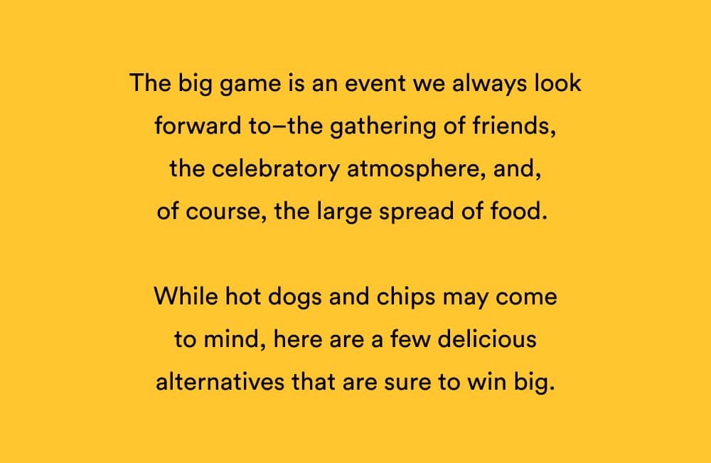 The big game is an event we always look forward to–the gathering of friends, the celebratory atmosphere, and, of course, the large spread of food.
