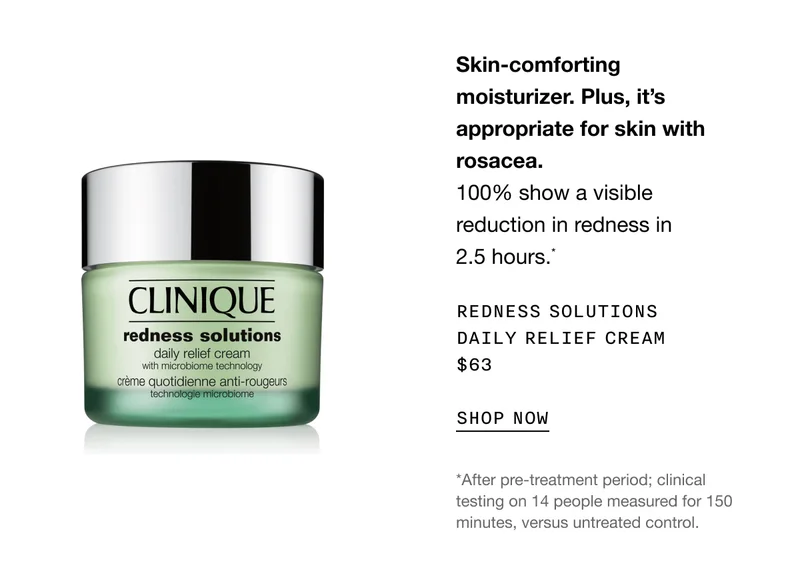 Skin-comforting moisturizer. Plus, it’s appropriate for skin with rosacea. 100% show a visible reduction in redness in 2.5 hours.* Redness Solutions Daily Relief Cream $63 | SHOP NOW | *After pre-treatment period; clinical testing&nbsp;on&nbsp;14 people measured for 150 minutes, versus untreated control.