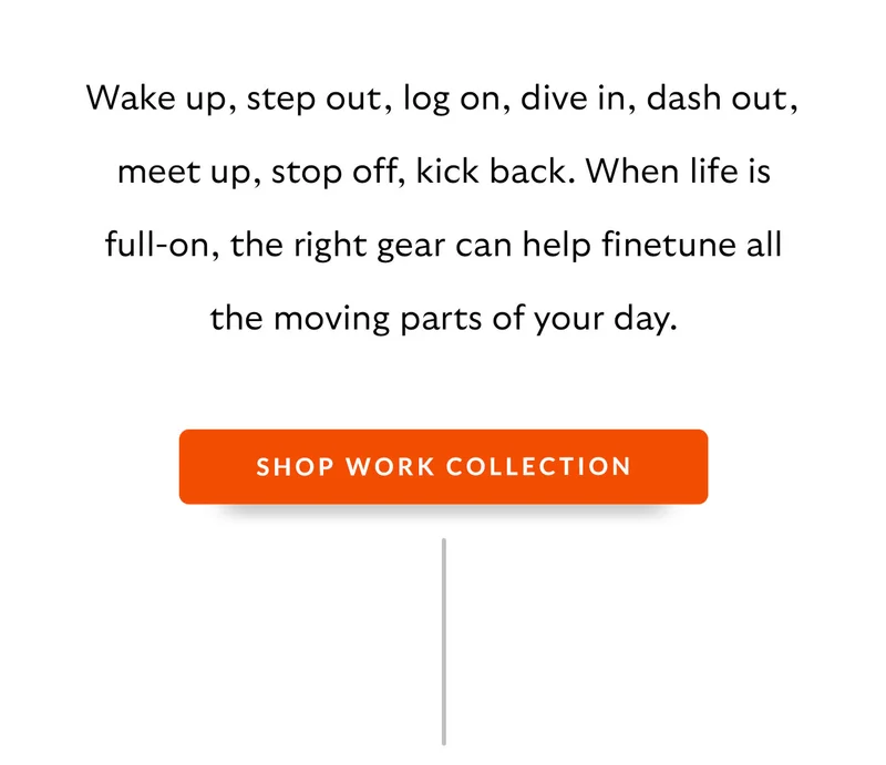 Wake up, step out, log on, dive in, dash out, meet up, stop off, kick back. When life is full-on, the right gear can help finetune all the moving parts of your day.