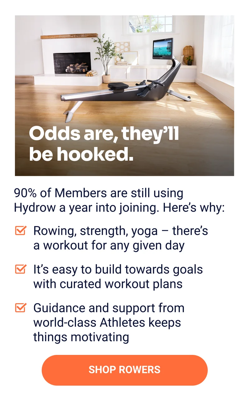 Odds are, they'll be hooked. 90% if Members are still using Hydrow a year into joining. Here's why: Rowing, strength, yoga - there's a workout for any given day It's easy to build towards goals with curated workout plans Guidance and support form world-class Athletes keeps things motivating SHOP ROWERS