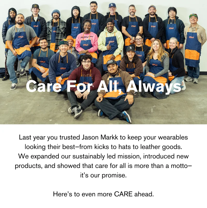 Care For All, Always | Last year you trusted Jason Markk to keep your wearables looking their best—from kicks to hats to leather goods. We expanded our sustainably led mission, introduced new products, and showed that care for all is more than a motto—it’s our promise.  Here’s to even more CARE ahead.