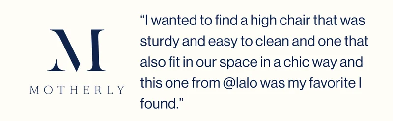 Motherly. “I wanted to find a high chair that was sturdy and easy to clean and one that also fit in our space in a chic way and this one from @lalo was my favorite I found.”