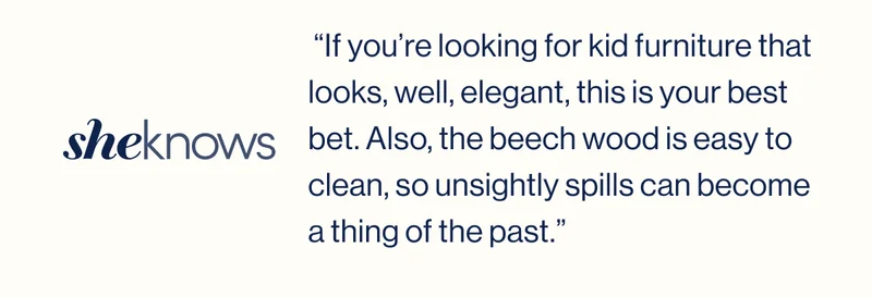 sheknows.  “If you’re looking for kid furniture that looks, well, elegant, this is your best bet. Also, the beech wood is easy to clean, so unsightly spills can become a thing of the past.”