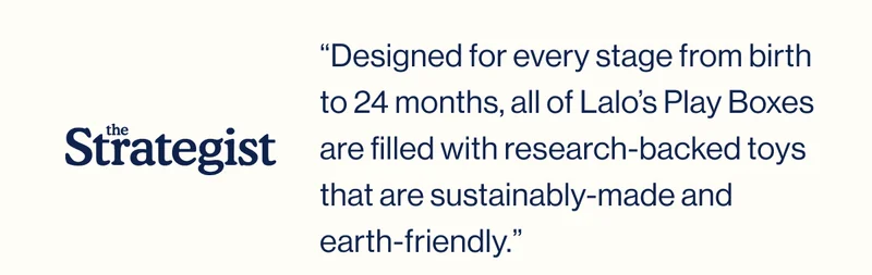 The Strategist. “Designed for every stage from birth to 24 months, all of Lalo’s Play Boxes are filled with research-backed toys that are sustainably-made and  earth-friendly.”