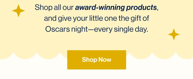 Shop all our award-winning products, and give your little one the gift of Oscars night—every single day. Shop Now