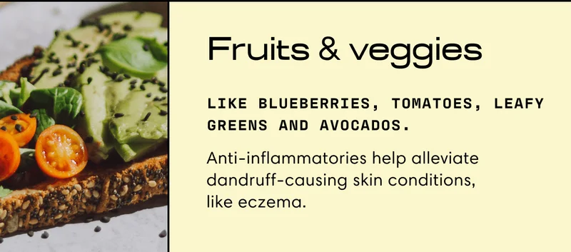 Fruits & veggies | Like blueberries, tomatoes, leafy greens and avocados. | Anti-inflammatories help alleviate dandruff-causing skin conditions, like eczema.