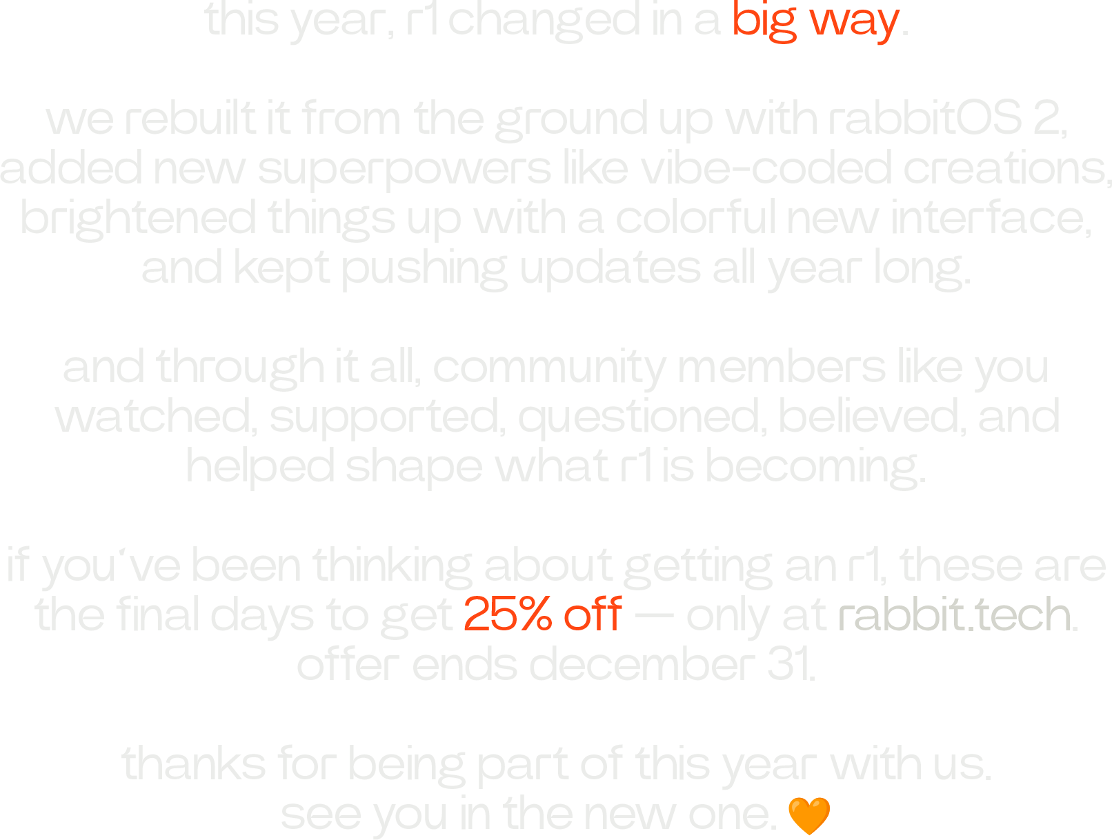 this year, r1 changed in a big way.  we rebuilt it from the ground up with rabbitOS 2, added new superpowers like vibe-coded creations, brightened things up with a colorful new interface, and kept pushing updates all year long.  and through it all, community members like you watched, supported, questioned, believed, and helped shape what r1 is becoming.  if you’ve been thinking about getting an r1, these are the final days to get 25% off — only at rabbit.tech. offer ends december 31.  thanks for being part of this year with us. see you in the new one. 🧡