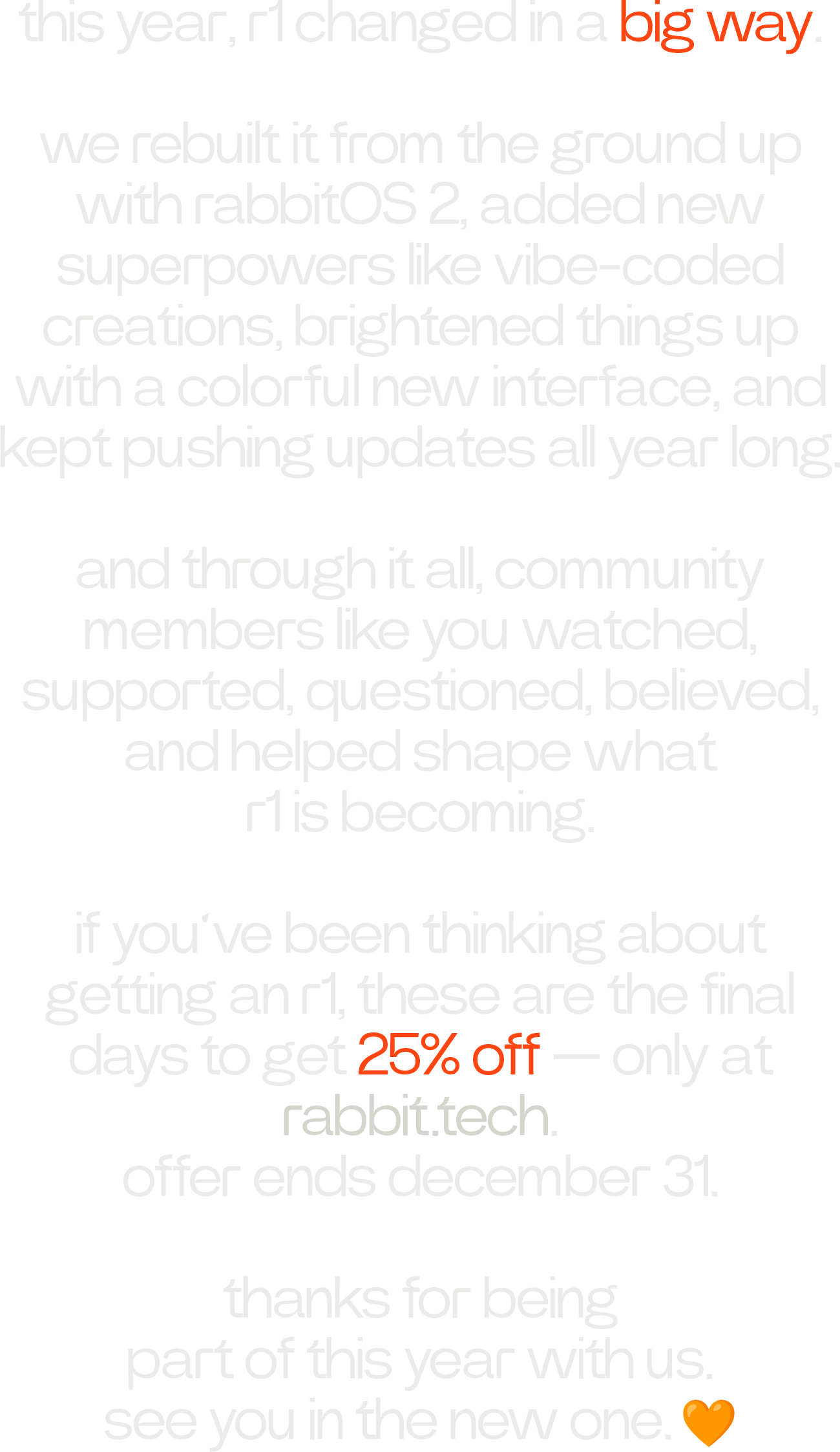 this year, r1 changed in a big way. we rebuilt it from the ground up with rabbitOS 2, added new superpowers like vibe-coded creations, brightened things up with a colorful new interface, and kept pushing updates all year long. and through it all, community members like you watched, supported, questioned, believed, and helped shape what r1 is becoming. if you’ve been thinking about getting an r1, these are the final days to get 25% off — only at rabbit.tech. offer ends december 31. thanks for being part of this year with us. see you in the new one. 🧡