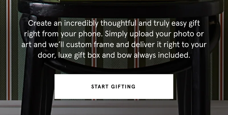 Create an incredibly thoughtful and truly easy gift right from your phone. Simply upload your photo or art and we’ll custom frame and deliver it right to your door, luxe gift box and bow always included. Start gifting.