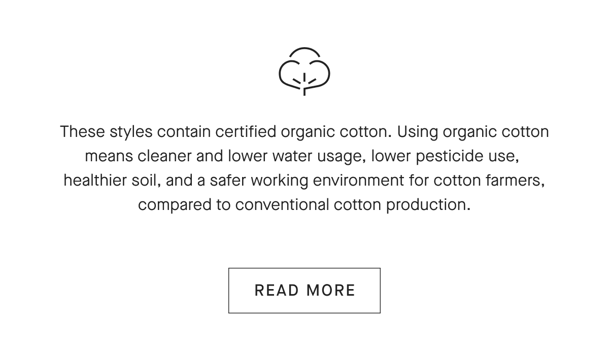 These styles contain certified organic cotton. Using organic cotton means cleaner and lower water usage, lower pesticide use, healthier soil, and a safer working environment for cotton farmers, compared to conventional cotton production. [READ MORE]