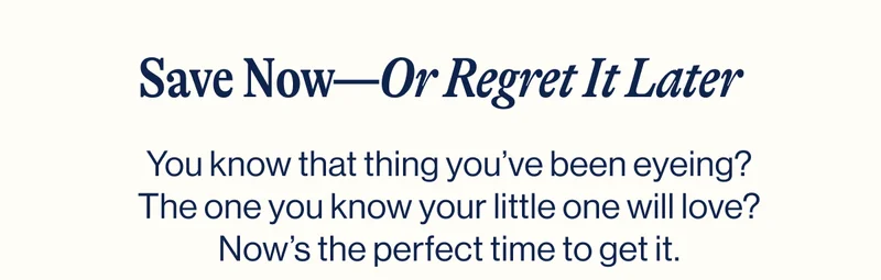 Save Now—Or Regret It Later. You know that thing you’ve been eyeing? The one you know your little one will love? Now’s the perfect time to get it.