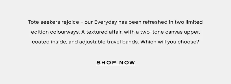Tote seekers rejoice - our Everyday has been refreshed in two limited edition colourways. A textured affair, with a two-tone canvas upper, coated inside, and adjustable travel bands. Which will you choose? Shop now.