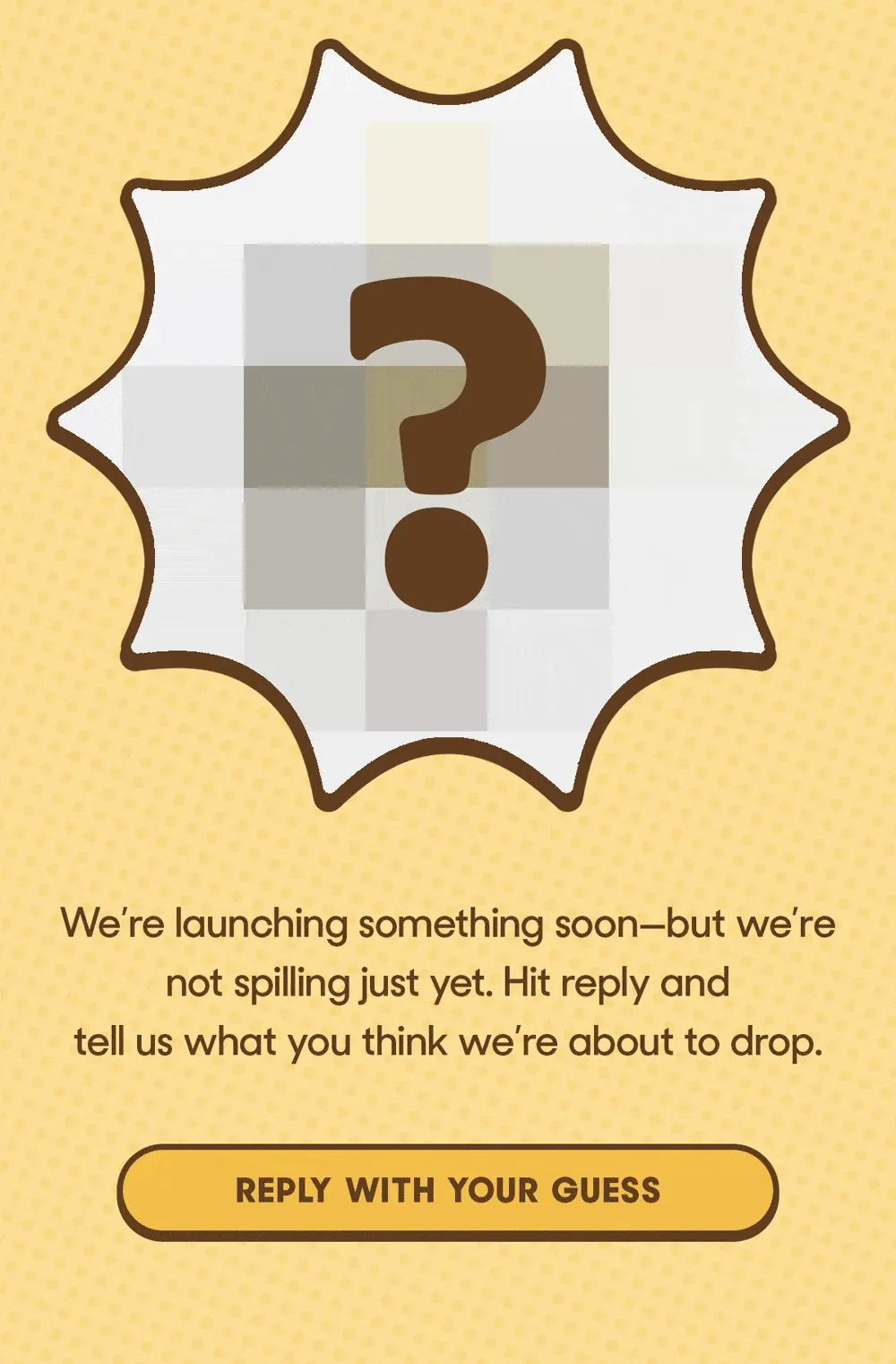 We’re launching something soon—but we’re not spilling just yet. Hit reply and tell us what you think we’re about to drop. REPLY WITH YOUR GUESS
