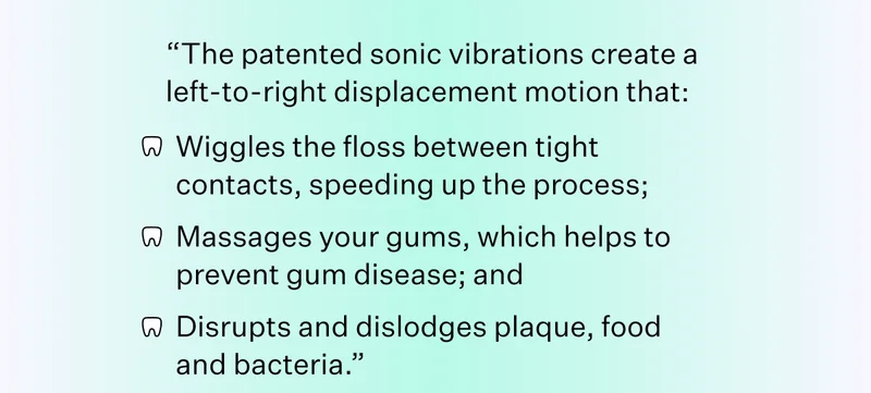 "The patented sonic vibrations create a left-to-right displacement motion that: Wiggles the floss between tight contacts, speeding up the process; Massages your gums, which helps to prevent gum disease; and Disrupts and dislodges plaque, food and bacteria.”