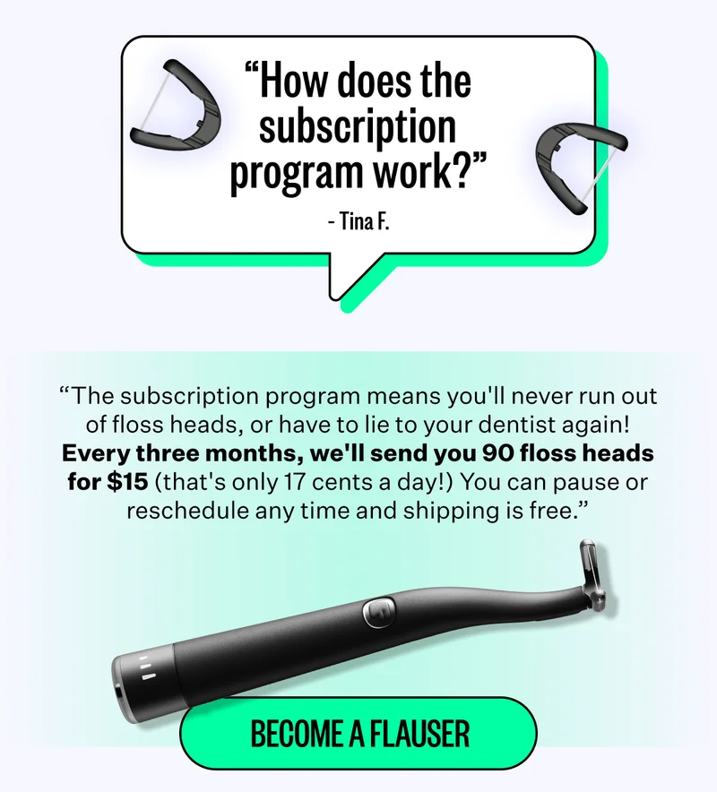 "How does the subscription program work?" - Tina F. | "The subscription program means you'll never run out of floss heads, or have to lie to your dentist again! Every three months, we'll send you 90 floss heads for $15 (that's only 17 cents a day!) You can pause or reschedule any time and shipping is free." | Become a Flauser