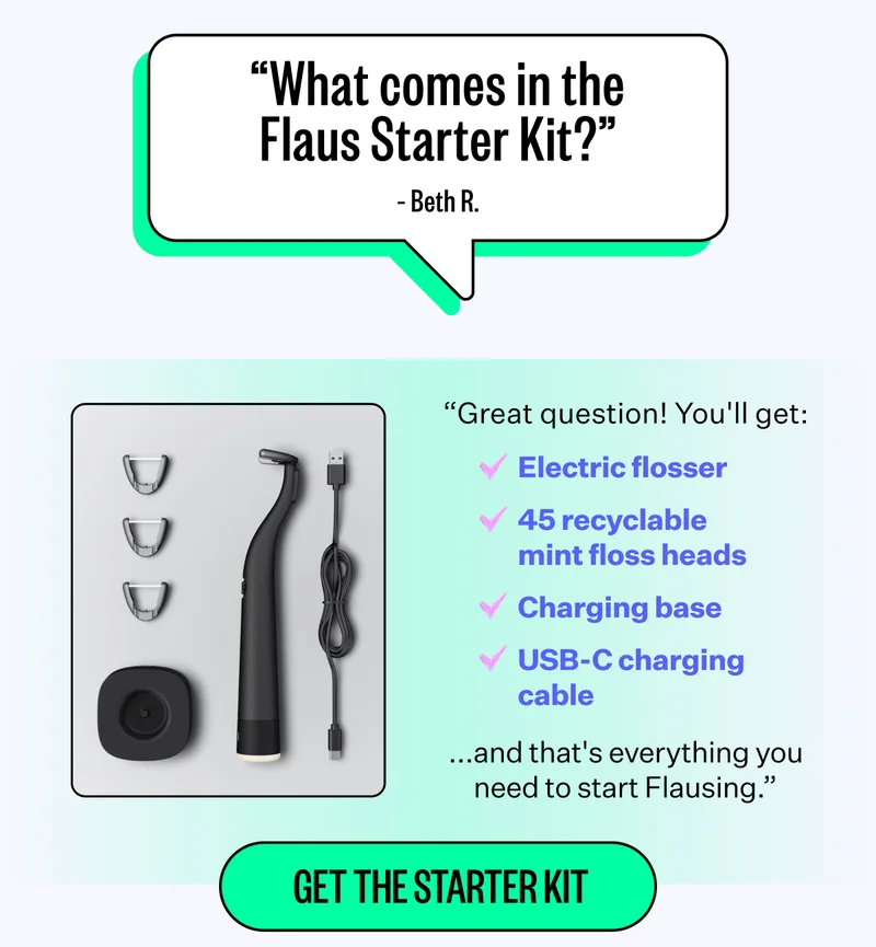 "what comes in the Flaus Starter Kit?" - Beth R. | "Great question! You'll get: Electric flosser | 45 recyclable mint floss heads | Charging base | USB-C charging cable | ....and that's everything you need to start Flausing." | Get the Starter Kit