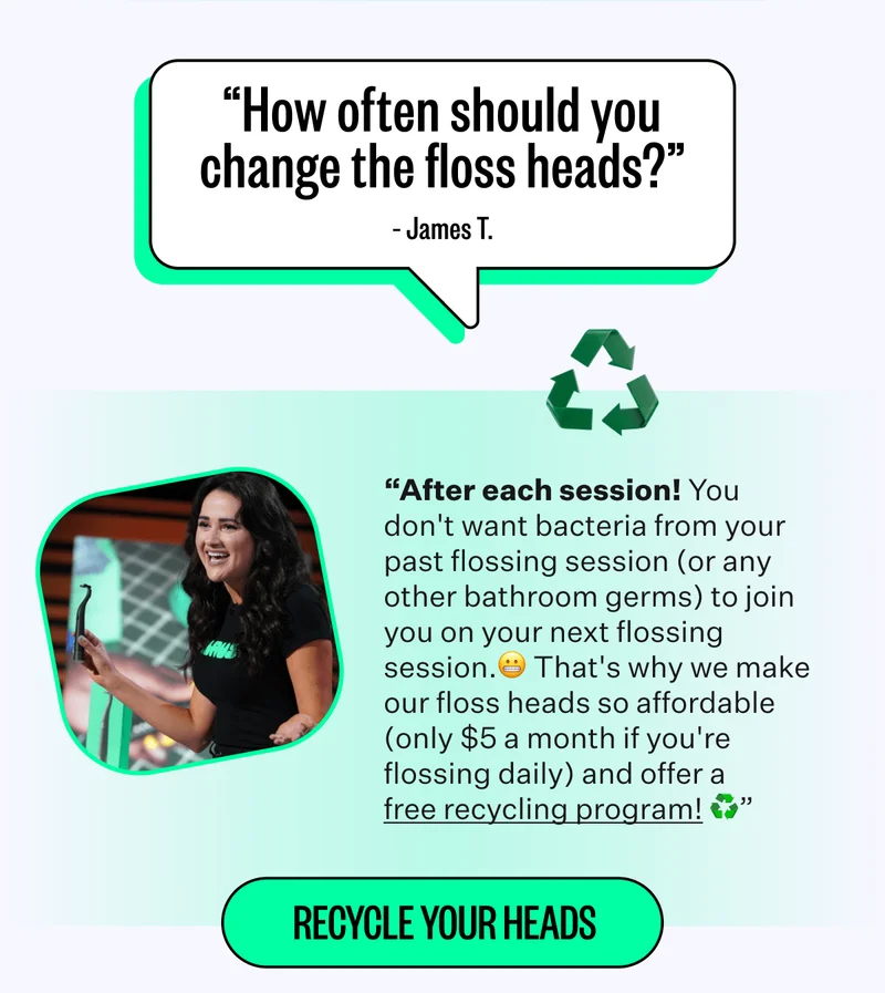 "How often should you change the floss heads?" - James T. | "After each session! You don't want bacteria from your past flossing session (or any other bathroom germs) to join you on your next flossing session. That's why we make our floss heads so affordable (only $5 a month if you're flossing daily) and offer a free recycling program! | Recycle your heads