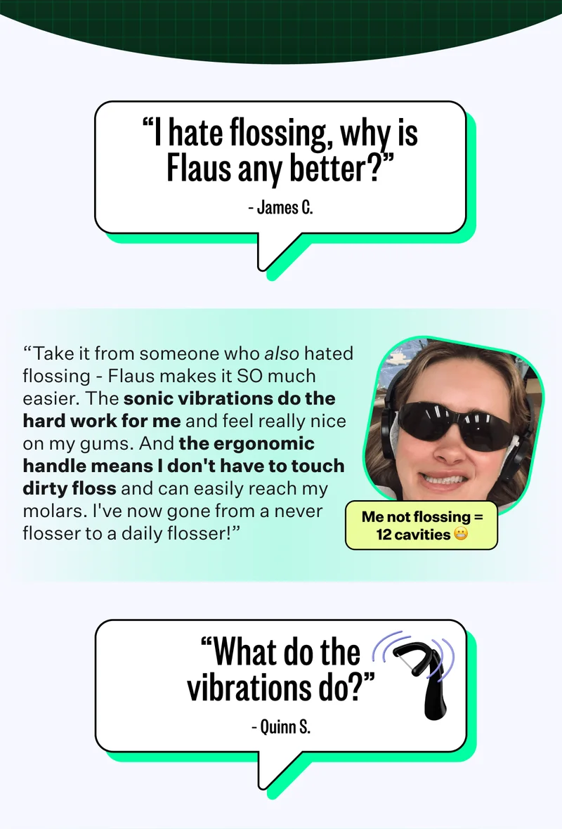 "I hate flossing, why is Flaus any better?" - James C. | “Take it from someone who also hated flossing - Flaus makes it SO much easier. The sonic vibrations do the hard work for me and feel really nice on my gums. And the ergonomic handle means I don't have to touch dirty floss and can easily reach my molars. I've now gone from a never flosser to a daily flosser!” | "What do the vibrations do?" - Quinn S.