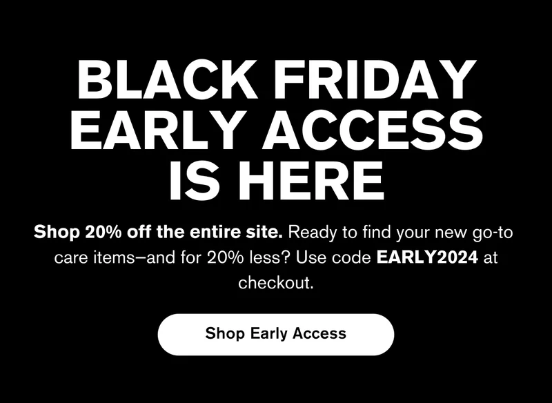 BLACK FRIDAY EARLY ACCESS IS HERE | Shop 20% off the entire site. Ready to find your new go-to  care items—and for 20% less? Use code EARLY2024 at checkout. | Shop Early Access