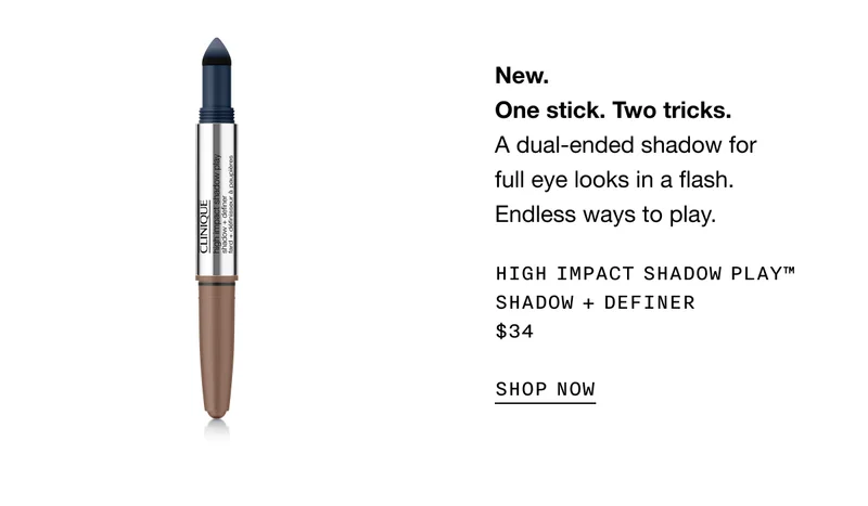New. One stick. Two tricks. A dual-ended shadow for full eye looks in a flash. Endless ways to play. HIGH IMPACT SHADOW PLAY TM SHADOW PLUS DEFINER $34 SHOP NOW