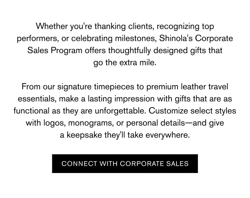 Whether you're thanking clients, recognizing top performers, or celebrating milestones, Shinola's Corporate Sales Program offers thoughtfully designed gifts that go the extra mile.  From our signature timepieces to premium leather travel essentials, make a lasting impression with gifts that are as functional as they are unforgettable. Customize select styles with logos, monograms, or personal details—and give a keepsake they'll take everywhere. | CONNECT WITH CORPORATE SALES