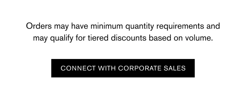 Orders may have minimum quantity requirements and may qualify for tiered discounts based on volume. | CONNECT WITH CORPORATE SALES