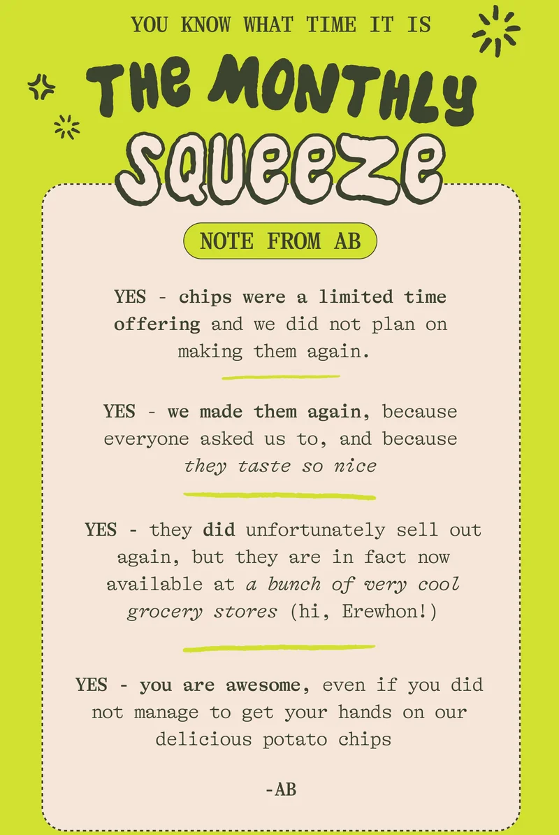 You know what time it is THE MONTHLY SQUEEZE. YES - chips were a limited time offering and we did not plan on making them again.   YES - we made them again, because everyone asked us to, and because they taste so nice  YES - they are still hard to open, but that’s because they are super sealed for freshness (we even tried standing on a bag and it didn’t pop… you should try)  YES - they are going to sell out again, but that’s not a reason to buy them. Only buy them if you can see yourself enjoying a bag on a nice summer afternoon.   YES - you are awesome