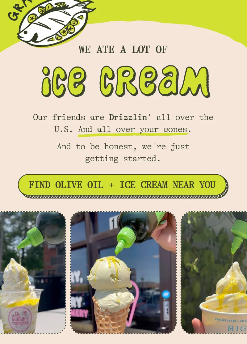 ATE A LOT OF  ICE CREAM Our friends are drizzlin' Drizzle all over the U.S. And all over your cones. And to be honest, we're just getting started.