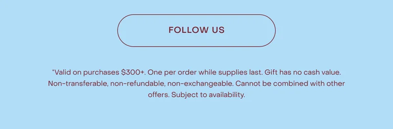 *Valid on purchases $300+. One per order while supplies last. Gift has no cash value. Non-transferable, non-refundable, non-exchangeable. Cannot be combined with other offers. Subject to availability.