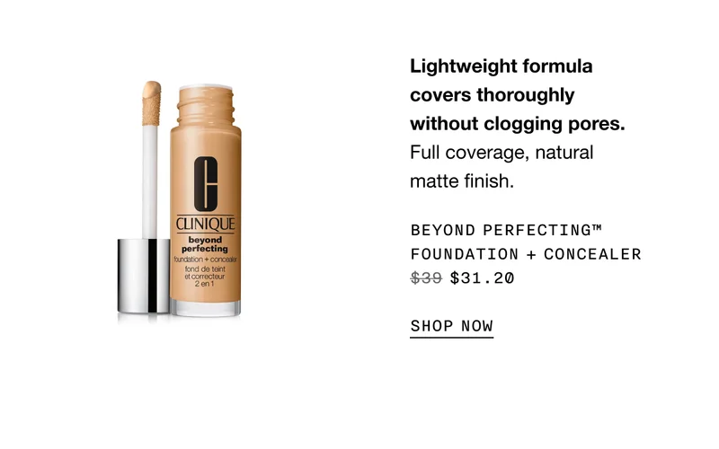 Lightweight formula covers thoroughly without clogging pores. Full coverage, natural matte finish. Beyond Perfecting™ Foundation + Concealer $31.20 | SHOP NOW