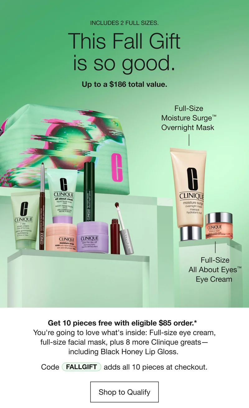 INCLUDES 2 FULL SIZES. | This Fall Gift is so good. | Up to a $186 total value. | Full-Size Moisture Surge™ Overnight Mask | Full-Size All About Eyes™ Eye Cream | Get 10 pieces free with eligible $85 order.*&nbsp;&nbsp;You're going to love what's inside: Full-size eye cream, full-size facial mask, plus 8 more Clinique greats — including Black Honey Lip Gloss.&nbsp;| Code discount code adds all 10 pieces at checkout. | Shop to Qualify