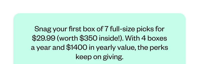 Snag your first box of 7 full-size picks for $29.99 (worth $350 inside!). With 4 boxes a year and $1400 in yearly value, the perks keep on giving.