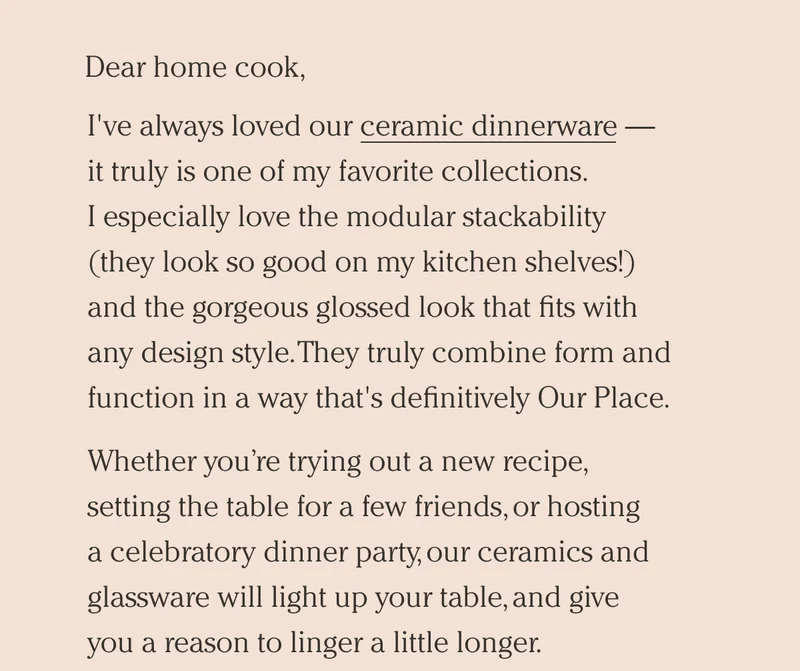 I've always loved our ceramic dinnerware  - it truly is one of my favorite collections. - I especially love the modular stackability (they look so good on my kitchen shelves!)   and the gorgeous glossed look that fits with   any design style. They truly combine form and function in a way that's definitively Our Place. Whether you’re trying out a new recipe, setting the table for a few friends, or hosting a celebratory dinner party, our ceramics and glassware will light up your table, and give you a reason to linger a little longer. Our all-new bundles to help you save on the upgrade your table needs. Whether  you’re getting started with the Starter Stacking Set, the Night + Day Glassware Set, or going to the next level with the Complete Stacking Set  — there’s a collection for you.