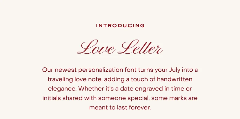 Introducing Love Letter. Our newest personalisation font turns your July into a traveling love note, adding a touch of handwritten elegance. Whether it's a date engraved in time or initials shared with someone special, some marks are meant to last forever.