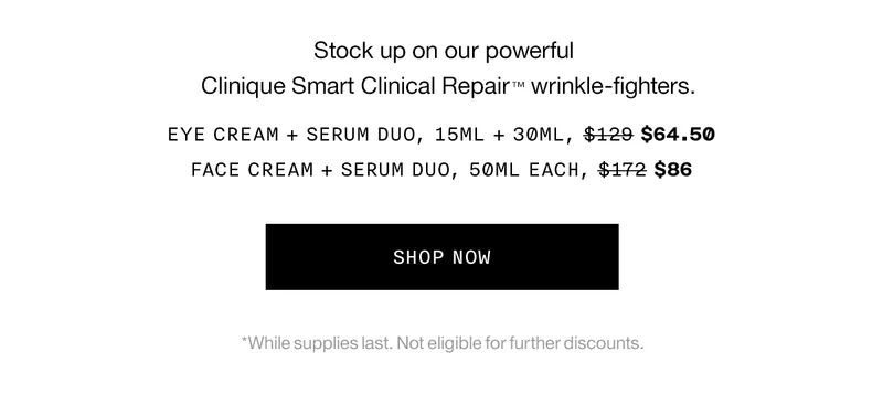 Stock up on our powerful Clinique Smart Clinical Repair ™ wrinkle-fighters. Eye Cream + Serum Duo, 15ml + 30ml, $64.50 Face Cream + Serum Duo, 50ml each, $86 SHOP NOW *While supplies last. Not eligible for further discounts.
