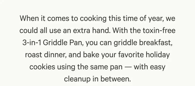 When it comes to cooking this time of year, we could all use an extra hand. With the toxin-free 3-in-1 Griddle Pan, you can griddle breakfast, roast dinner, and bake your favorite holiday cookies using the same pan — with easy cleanup in between.