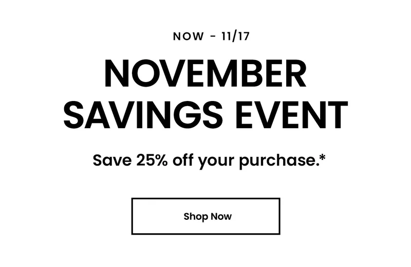 Now - 11/17. November Savings Event. Save 25% off your purchase*