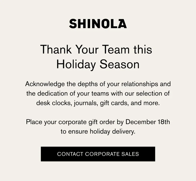 SHINOLA | Thank Your Team this Holiday Season | Acknowledge the depths of your relationships and the dedication of your teams with our selection of desk clocks, journals, gift cards, and more. | Place your corporate gift order by December 18th to ensure holiday delivery.