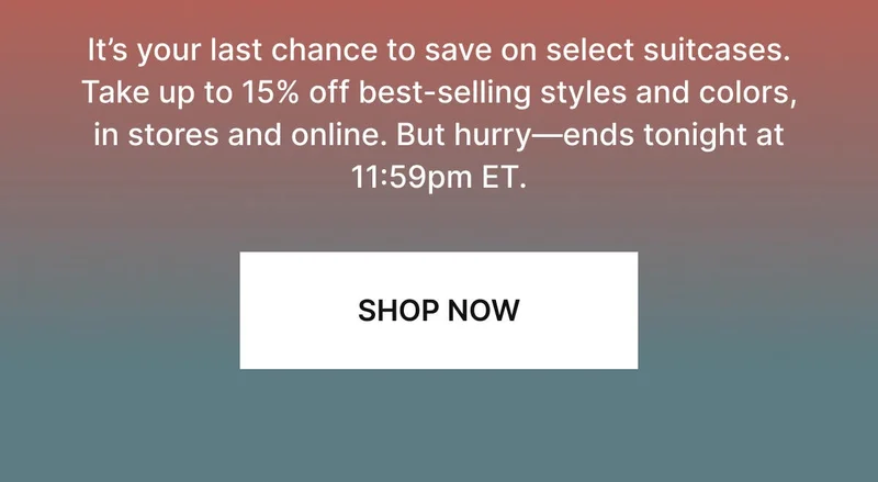 It’s your last chance to save on select suitcases. Take up to 15% off best-selling styles and colors, in stores and online. But hurry—ends tonight at 11:59pm ET. Shop the sale.