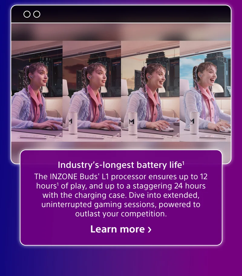 Industry's-longest battery life¹ | The INZONE Buds' L1 processor ensures up to 12 hours¹ of play, and up to a staggering 24 hours with the charging case. Dive into extended, uninterrupted gaming sessions, powered to outlast your competition. | Learn more